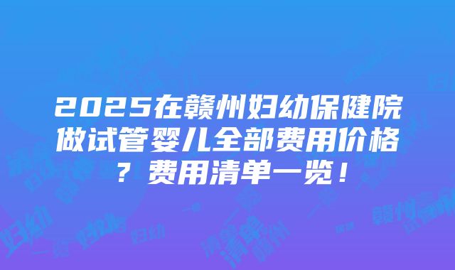 2025在赣州妇幼保健院做试管婴儿全部费用价格？费用清单一览！