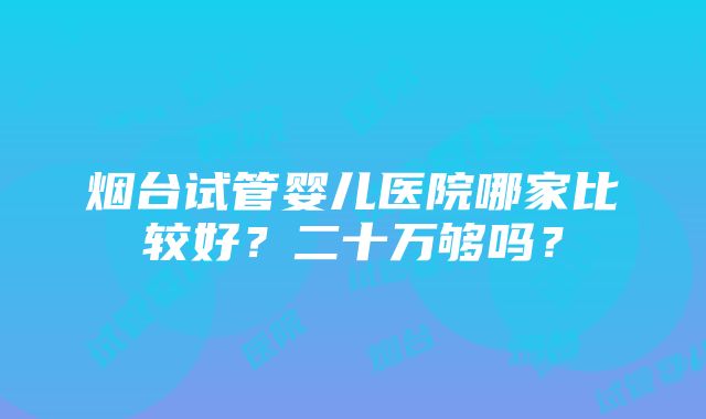 烟台试管婴儿医院哪家比较好？二十万够吗？