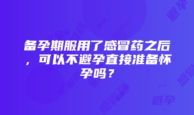 备孕期服用了感冒药之后，可以不避孕直接准备怀孕吗？