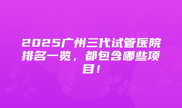 2025广州三代试管医院排名一览，都包含哪些项目！