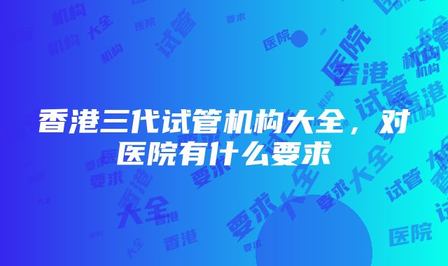 香港三代试管机构大全，对医院有什么要求