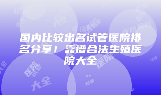 国内比较出名试管医院排名分享！靠谱合法生殖医院大全