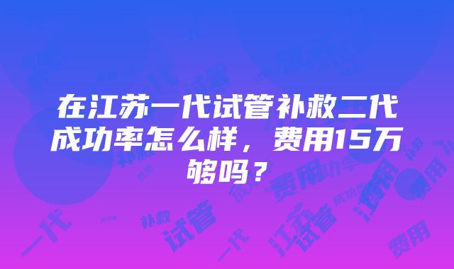 在江苏一代试管补救二代成功率怎么样，费用15万够吗？