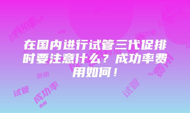 在国内进行试管三代促排时要注意什么？成功率费用如何！