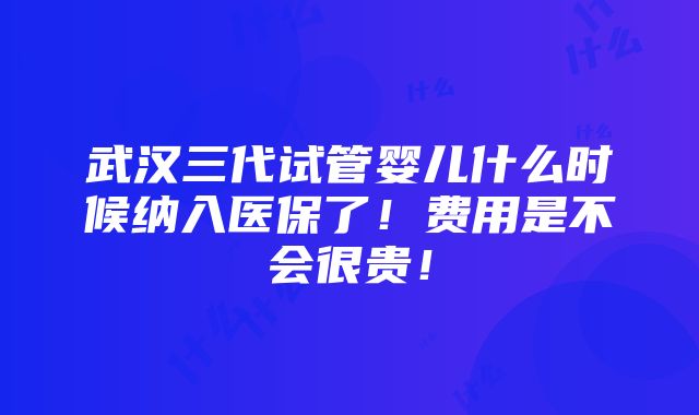 武汉三代试管婴儿什么时候纳入医保了！费用是不会很贵！