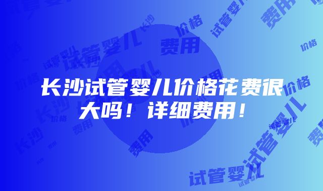 长沙试管婴儿价格花费很大吗！详细费用！