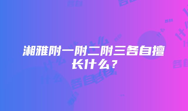 湘雅附一附二附三各自擅长什么？