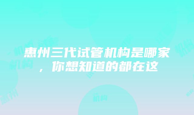 惠州三代试管机构是哪家，你想知道的都在这