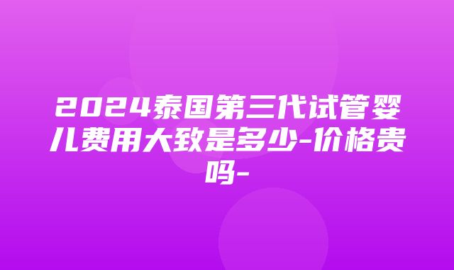 2024泰国第三代试管婴儿费用大致是多少-价格贵吗-