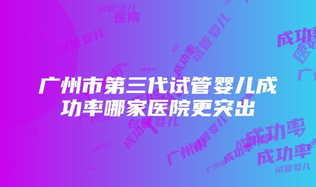 广州市第三代试管婴儿成功率哪家医院更突出