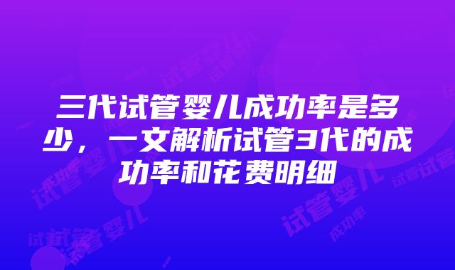 三代试管婴儿成功率是多少，一文解析试管3代的成功率和花费明细