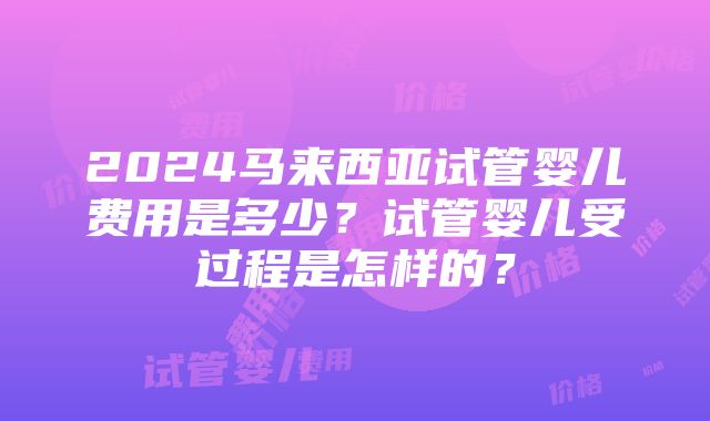 2024马来西亚试管婴儿费用是多少？试管婴儿受过程是怎样的？