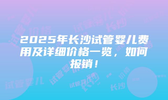 2025年长沙试管婴儿费用及详细价格一览，如何报销！