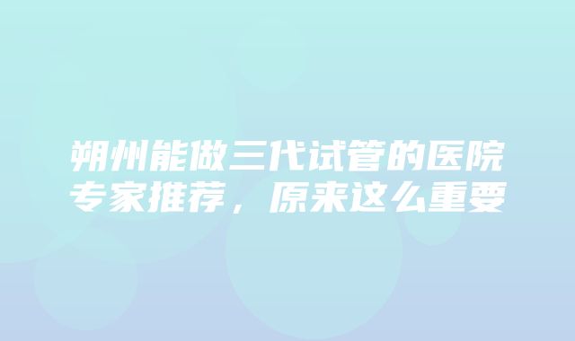 朔州能做三代试管的医院专家推荐，原来这么重要