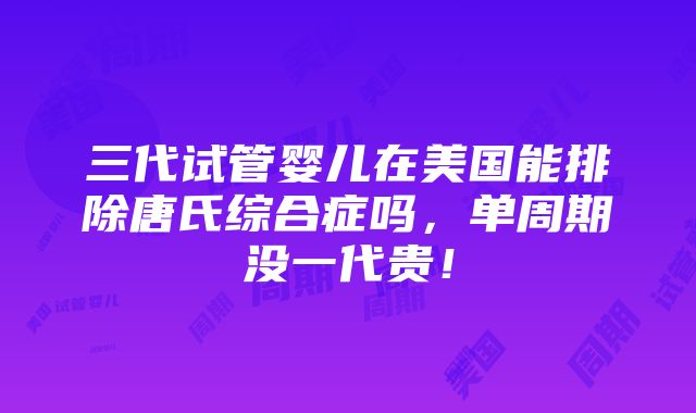 三代试管婴儿在美国能排除唐氏综合症吗，单周期没一代贵！