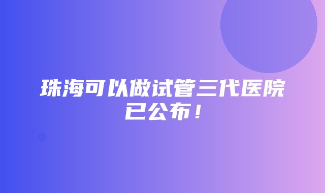 珠海可以做试管三代医院已公布！