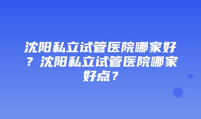 沈阳私立试管医院哪家好？沈阳私立试管医院哪家好点？