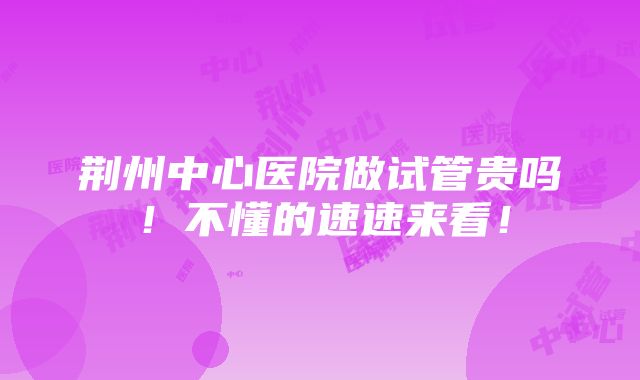 荆州中心医院做试管贵吗！不懂的速速来看！