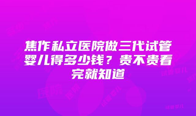 焦作私立医院做三代试管婴儿得多少钱？贵不贵看完就知道