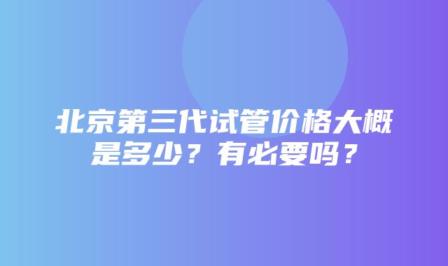 北京第三代试管价格大概是多少？有必要吗？