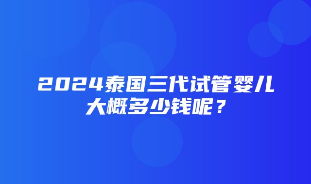 2024泰国三代试管婴儿大概多少钱呢？