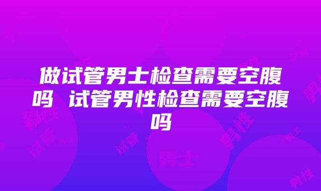 做试管男士检查需要空腹吗 试管男性检查需要空腹吗