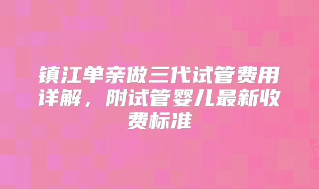 镇江单亲做三代试管费用详解，附试管婴儿最新收费标准