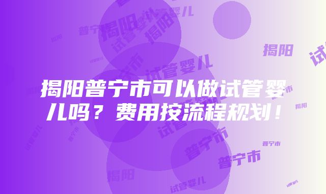 揭阳普宁市可以做试管婴儿吗？费用按流程规划！