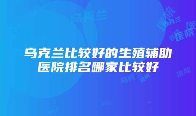 乌克兰比较好的生殖辅助医院排名哪家比较好