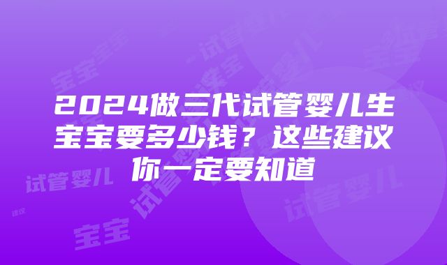 2024做三代试管婴儿生宝宝要多少钱？这些建议你一定要知道