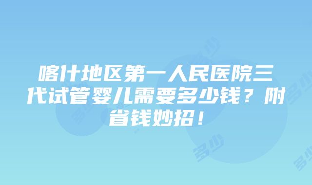 喀什地区第一人民医院三代试管婴儿需要多少钱？附省钱妙招！