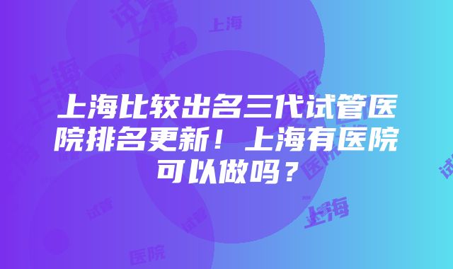 上海比较出名三代试管医院排名更新！上海有医院可以做吗？