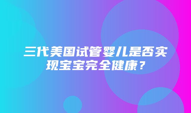 三代美国试管婴儿是否实现宝宝完全健康？