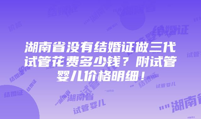 湖南省没有结婚证做三代试管花费多少钱？附试管婴儿价格明细！