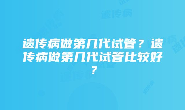 遗传病做第几代试管？遗传病做第几代试管比较好？