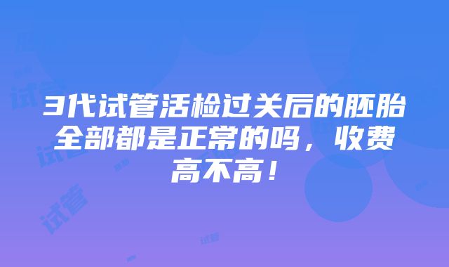 3代试管活检过关后的胚胎全部都是正常的吗，收费高不高！