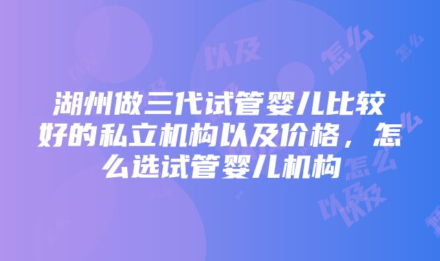 湖州做三代试管婴儿比较好的私立机构以及价格，怎么选试管婴儿机构