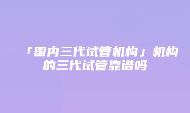 「国内三代试管机构」机构的三代试管靠谱吗