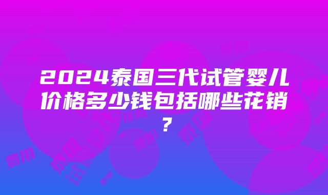 2024泰国三代试管婴儿价格多少钱包括哪些花销？