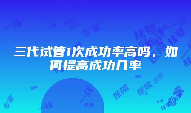 三代试管1次成功率高吗，如何提高成功几率