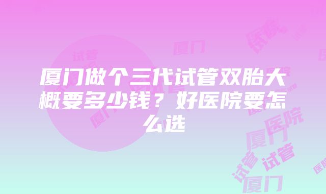 厦门做个三代试管双胎大概要多少钱？好医院要怎么选