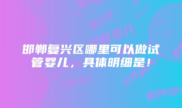 邯郸复兴区哪里可以做试管婴儿，具体明细是！