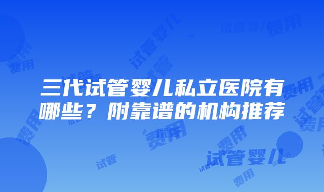 三代试管婴儿私立医院有哪些？附靠谱的机构推荐