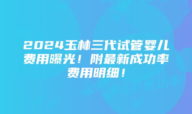 2024玉林三代试管婴儿费用曝光！附最新成功率费用明细！