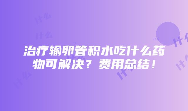 治疗输卵管积水吃什么药物可解决？费用总结！