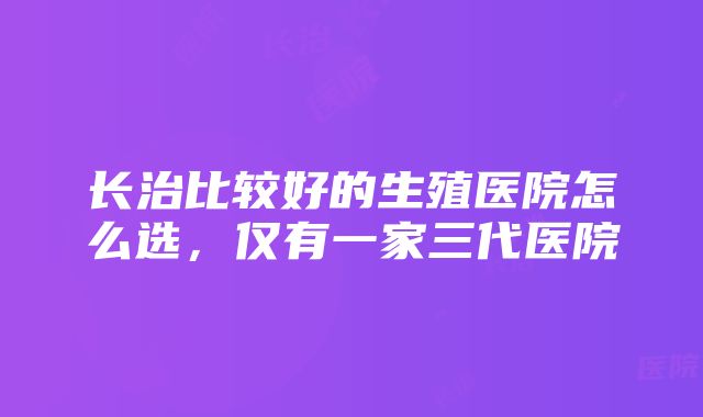 长治比较好的生殖医院怎么选，仅有一家三代医院