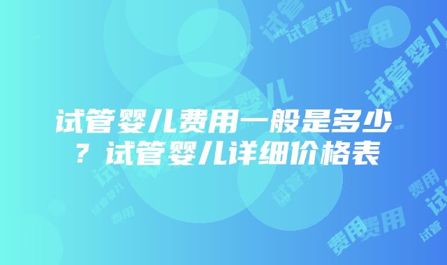 试管婴儿费用一般是多少？试管婴儿详细价格表