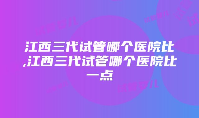 江西三代试管哪个医院比,江西三代试管哪个医院比一点