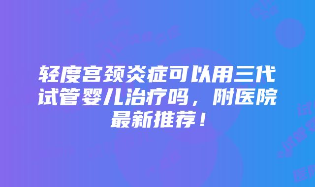 轻度宫颈炎症可以用三代试管婴儿治疗吗，附医院最新推荐！