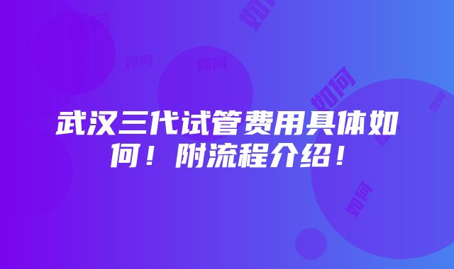 武汉三代试管费用具体如何！附流程介绍！